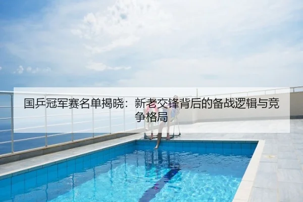 国乒冠军赛名单揭晓：新老交锋背后的备战逻辑与竞争格局