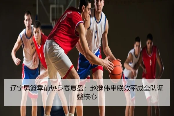 辽宁男篮季前热身赛复盘：赵继伟串联效率成全队调整核心