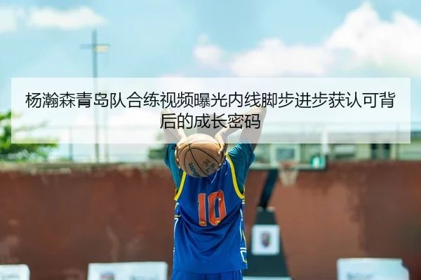 杨瀚森青岛队合练视频曝光内线脚步进步获认可背后的成长密码